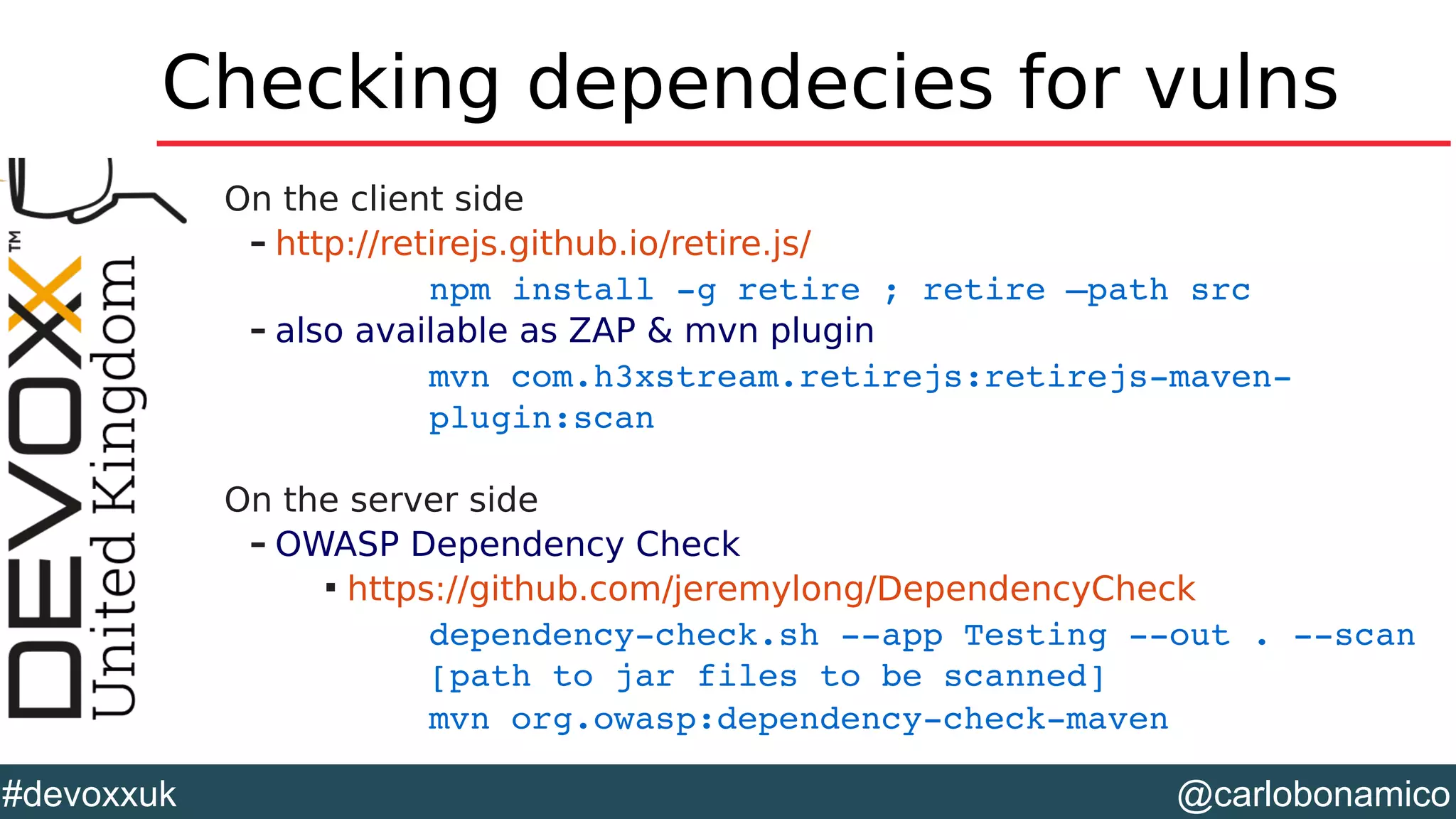 @carlobonamico#devoxxuk
Checking dependecies for vulns
On the client side
– http://retirejs.github.io/retire.js/
npm install ­g retire ; retire –path src
– also available as ZAP & mvn plugin
mvn com.h3xstream.retirejs:retirejs­maven­
plugin:scan
On the server side
– OWASP Dependency Check

https://github.com/jeremylong/DependencyCheck
dependency­check.sh ­­app Testing ­­out . ­­scan 
[path to jar files to be scanned]
mvn org.owasp:dependency­check­maven
 
