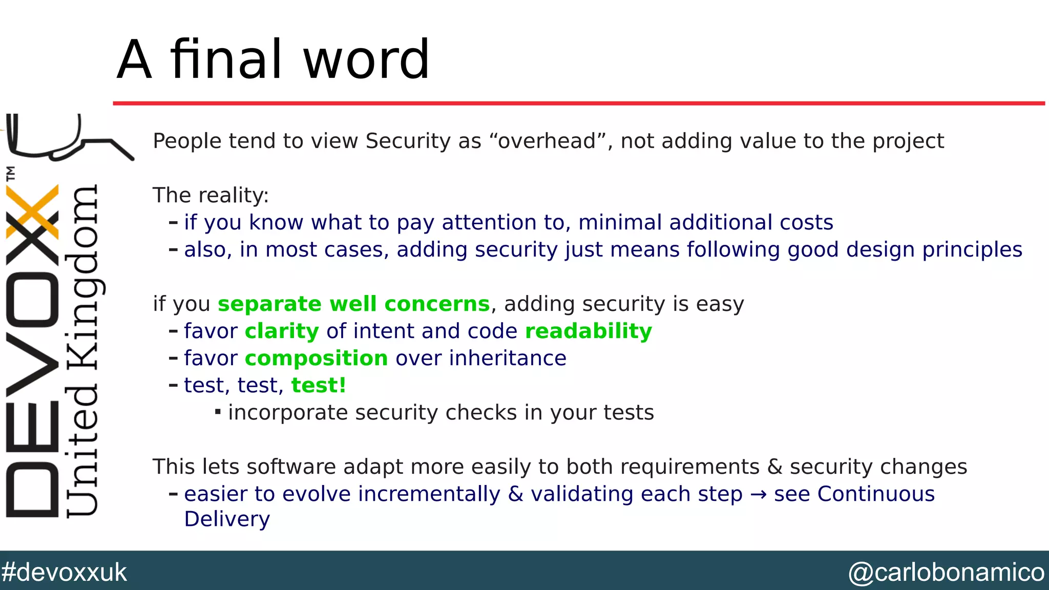 @carlobonamico#devoxxuk
A final word
People tend to view Security as “overhead”, not adding value to the project
The reality:
– if you know what to pay attention to, minimal additional costs
– also, in most cases, adding security just means following good design principles
if you separate well concerns, adding security is easy
– favor clarity of intent and code readability
– favor composition over inheritance
– test, test, test!

incorporate security checks in your tests
This lets software adapt more easily to both requirements & security changes
– easier to evolve incrementally & validating each step → see Continuous
Delivery
 