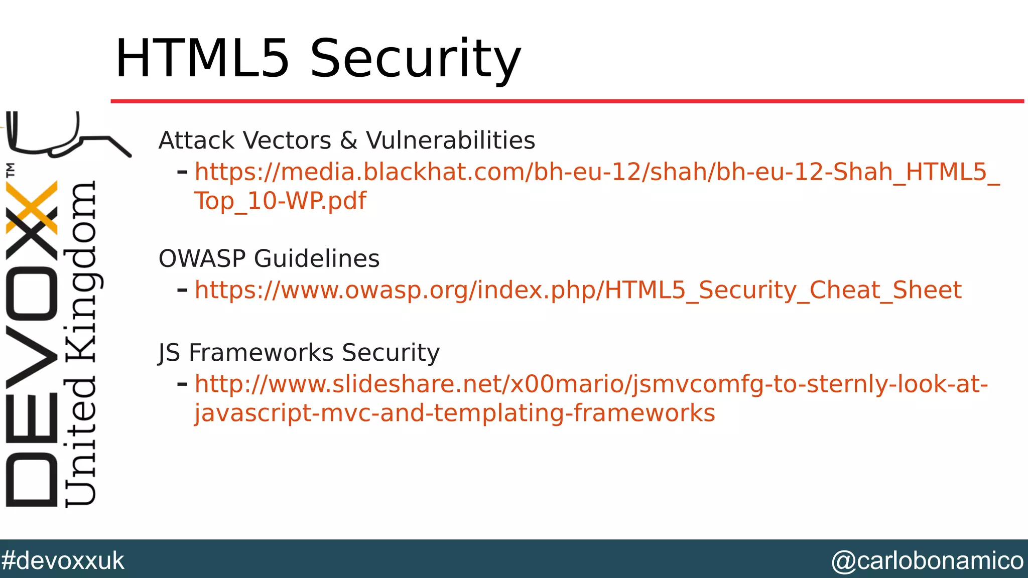 @carlobonamico#devoxxuk
HTML5 Security
Attack Vectors & Vulnerabilities
– https://media.blackhat.com/bh-eu-12/shah/bh-eu-12-Shah_HTML5_
Top_10-WP.pdf
OWASP Guidelines
– https://www.owasp.org/index.php/HTML5_Security_Cheat_Sheet
JS Frameworks Security
– http://www.slideshare.net/x00mario/jsmvcomfg-to-sternly-look-at-
javascript-mvc-and-templating-frameworks
 
