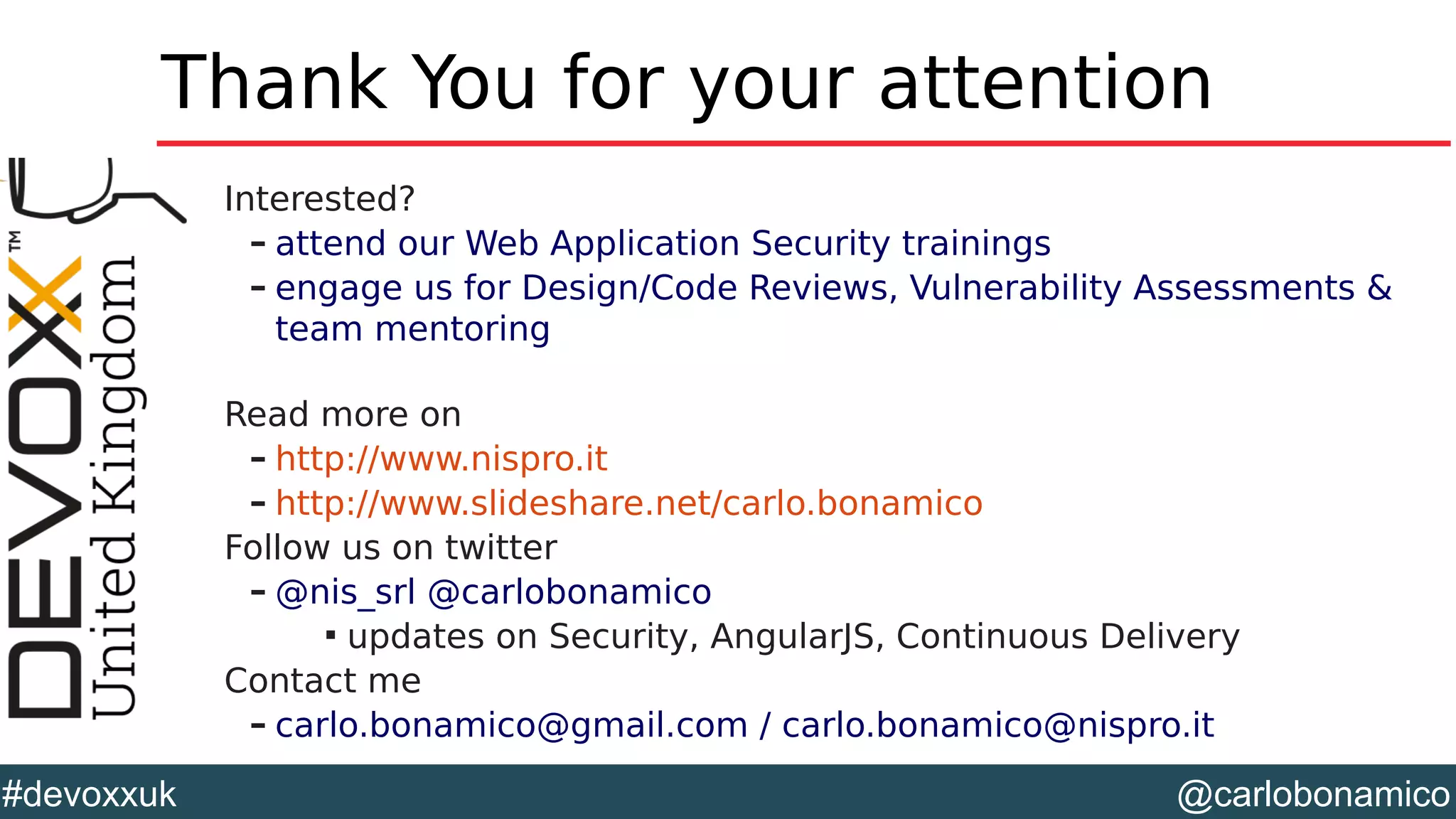 @carlobonamico#devoxxuk
Thank You for your attention
Interested?
– attend our Web Application Security trainings
– engage us for Design/Code Reviews, Vulnerability Assessments &
team mentoring
Read more on
– http://www.nispro.it
– http://www.slideshare.net/carlo.bonamico
Follow us on twitter
– @nis_srl @carlobonamico

updates on Security, AngularJS, Continuous Delivery
Contact me
– carlo.bonamico@gmail.com / carlo.bonamico@nispro.it
 