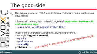 @carlobonamico#devoxxuk
The good side
The typical modern HTML5 application architecture has a single/main
advantage:
it forces at the very least a basic degree of separation between UI
and business logic
– even more so with Angular, Ember, React
In our consulting/project/problem solving experience,
the single biggest cause of
– quality
– performance
– security
problems is.... the mixing & coupling of UI and business logic
 