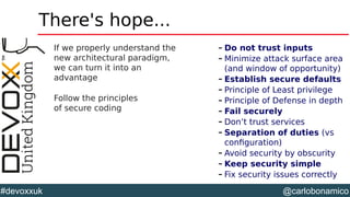 @carlobonamico#devoxxuk
There's hope...
If we properly understand the
new architectural paradigm,
we can turn it into an
advantage
Follow the principles
of secure coding
– Do not trust inputs
– Minimize attack surface area
(and window of opportunity)
– Establish secure defaults
– Principle of Least privilege
– Principle of Defense in depth
– Fail securely
– Don’t trust services
– Separation of duties (vs
configuration)
– Avoid security by obscurity
– Keep security simple
– Fix security issues correctly
 