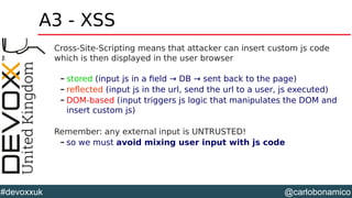 @carlobonamico#devoxxuk
A3 - XSS
Cross-Site-Scripting means that attacker can insert custom js code
which is then displayed in the user browser
– stored (input js in a field → DB → sent back to the page)
– reflected (input js in the url, send the url to a user, js executed)
– DOM-based (input triggers js logic that manipulates the DOM and
insert custom js)
Remember: any external input is UNTRUSTED!
– so we must avoid mixing user input with js code
 