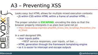 @carlobonamico#devoxxuk
A3 – Preventing XSS
Looks easy: but HTML allows for multiple mixed execution contexts:
– JS within CSS within HTML within a frame of another HTML …
The proper solution is ESCAPING: encoding the data so that the
browser properly interprets it as plain text (and not js)
– https://www.owasp.org/index.php/XSS_(Cross_Site_Scripting)_Prevention_Che
at_Sheet
In a well designed SPA,
– clear inputs paths

REST service responses, user inputs, url bar, ...
– HTML generation through the framework templating engine
– so it is easier to intercept and escape outputs
 