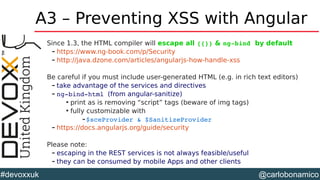 @carlobonamico#devoxxuk
A3 – Preventing XSS with Angular
Since 1.3, the HTML compiler will escape all {{}} & ng­bind by default
– https://www.ng-book.com/p/Security
– http://java.dzone.com/articles/angularjs-how-handle-xss
Be careful if you must include user-generated HTML (e.g. in rich text editors)
– take advantage of the services and directives
– ng­bind­html (from angular-sanitize)

print as is removing “script” tags (beware of img tags)

fully customizable with
–$sceProvider & $SanitizeProvider
– https://docs.angularjs.org/guide/security
Please note:
– escaping in the REST services is not always feasible/useful
– they can be consumed by mobile Apps and other clients
 