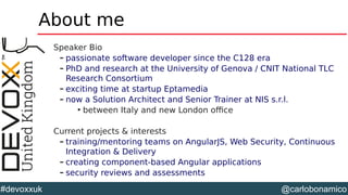 @carlobonamico#devoxxuk
About me
Speaker Bio
– passionate software developer since the C128 era
– PhD and research at the University of Genova / CNIT National TLC
Research Consortium
– exciting time at startup Eptamedia
– now a Solution Architect and Senior Trainer at NIS s.r.l.

between Italy and new London office
Current projects & interests
– training/mentoring teams on AngularJS, Web Security, Continuous
Integration & Delivery
– creating component-based Angular applications
– security reviews and assessments
 