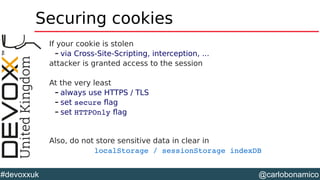 @carlobonamico#devoxxuk
Securing cookies
If your cookie is stolen
– via Cross-Site-Scripting, interception, ...
attacker is granted access to the session
At the very least
– always use HTTPS / TLS
– set secure flag
– set HTTPOnly flag
Also, do not store sensitive data in clear in
localStorage / sessionStorage indexDB  
 