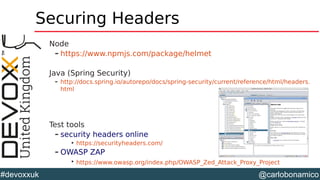 @carlobonamico#devoxxuk
Securing Headers
Node
– https://www.npmjs.com/package/helmet
Java (Spring Security)
– http://docs.spring.io/autorepo/docs/spring-security/current/reference/html/headers.
html
Test tools
– security headers online

https://securityheaders.com/
– OWASP ZAP

https://www.owasp.org/index.php/OWASP_Zed_Attack_Proxy_Project
 