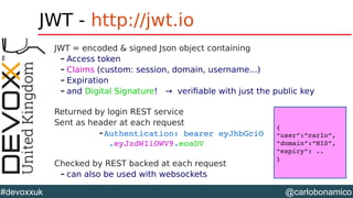 @carlobonamico#devoxxuk
JWT - http://jwt.io
JWT = encoded & signed Json object containing
– Access token
– Claims (custom: session, domain, username...)
– Expiration
– and Digital Signature! → verifiable with just the public key
Returned by login REST service
Sent as header at each request
–Authentication: bearer eyJhbGciO                 
 .eyJzdWIiOWV9.eoaDV
Checked by REST backed at each request
– can also be used with websockets
{
“user”:”carlo”,
“domain”:”NIS”,
“expiry”: ..
}
 