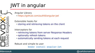 @carlobonamico#devoxxuk
JWT in angular
Angular Library
– https://github.com/auth0/angular-jwt
Extensible hooks for
– storing and retrieving tokens on the client
Interceptors for
– retrieving tokens from server Response Headers
– optionally refresh tokens
– automatically sending tokens at each request
Robust and simple to user
bower install angular­jwt
 