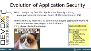 @carlobonamico#devoxxuk
Evolution of Application Security
When I taught my first Web Application Security training
– most participants had never heard of SQL Injection and XSS
Thanks to many industry and community players (especially OWASP),
– not to mention many high-profile incidents,
things have started to change... Application Security
Ensuring Application
guarantees
•Confidentiality
•Integrity
•Availability
•Accountability
of the Information
it processes
 