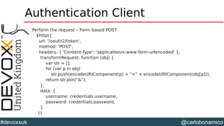 @carlobonamico#devoxxuk
Authentication Client
Perform the request – Form based POST
$http({
url: '/oauth2/token',
method: 'POST',
headers: { 'Content-Type': 'application/x-www-form-urlencoded' },
transformRequest: function (obj) {
var str = [];
for (var p in obj)
str.push(encodeURIComponent(p) + "=" + encodeURIComponent(obj[p]));
return str.join("&");
},
data: {
username: credentials.username,
password: credentials.password,
}
})
 