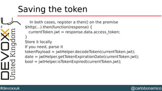 @carlobonamico#devoxxuk
Saving the token
In both cases, register a then() on the promise
$http(...).then(function(response) {
currentToken.jwt = response.data.access_token;
}
Store it locally
If you need, parse it
tokenPayload = jwtHelper.decodeToken(currentToken.jwt);
date = jwtHelper.getTokenExpirationDate(currentToken.jwt);
bool = jwtHelper.isTokenExpired(currentToken.jwt);
 