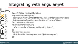 @carlobonamico#devoxxuk
Integrating with angular-jwt
Specify Token retrieval function
angular.module('myApp')
.config(function Config($httpProvider, jwtInterceptorProvider) {
jwtInterceptorProvider.tokenGetter = ['currentToken',
function(currentToken) {
return currentToken.jwt;
//or return localStorage.getItem('id_token');
}];
Register interceptor
$httpProvider.interceptors.push('jwtInterceptor');
});
 