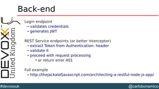@carlobonamico#devoxxuk
Back-end
Login endpoint
– validates credentials
– generates JWT
REST Service endpoints (or better interceptor)
– extract Token from Authentication: header
– validate it
– proceed with request processing

or return error 401
Full example
– http://thejackalofjavascript.com/architecting-a-restful-node-js-app/
 