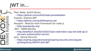 @carlobonamico#devoxxuk
JWT in...
Plain Node: Auth0 library
– https://github.com/auth0/node-jsonwebtoken
Express: Express JWT
– https://github.com/auth0/express-jwt
Passport - Modular Auth Framework for node.js
– http://passportjs.org/
.NET - OWIN.Identity
– http://bitoftech.net/2014/10/27/json-web-token-asp-net-web-api-2-
jwt-owin-authorization-server/
Java - Spring Security
– https://spring.io/guides/tutorials/spring-security-and-angular-
js/Integrating OAUTH with JWT
 