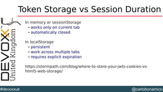 @carlobonamico#devoxxuk
Token Storage vs Session Duration
In memory or sessionStorage
– works only on current tab
– automatically closed
In localStorage
– persistent
– work across multiple tabs
– requires explicit expiration
https://stormpath.com/blog/where-to-store-your-jwts-cookies-vs-
html5-web-storage/
 