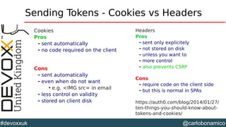 @carlobonamico#devoxxuk
Sending Tokens - Cookies vs Headers
Cookies
Pros
– sent automatically
– no code required on the client
Cons
– sent automatically
– even when do not want

e.g. <IMG src= in email
– less control on validity
– stored on client disk
Headers
Pros
– sent only explicitely
– not stored on disk
– unless you want to
– more control
– also prevents CSRF
Cons
– require code on the client side
– but this is normal in SPAs
https://auth0.com/blog/2014/01/27/
ten-things-you-should-know-about-
tokens-and-cookies/
 