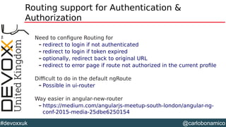 @carlobonamico#devoxxuk
Routing support for Authentication &
Authorization
Need to configure Routing for
– redirect to login if not authenticated
– redirect to login if token expired
– optionally, redirect back to original URL
– redirect to error page if route not authorized in the current profile
Difficult to do in the default ngRoute
– Possible in ui-router
Way easier in angular-new-router
– https://medium.com/angularjs-meetup-south-london/angular-ng-
conf-2015-media-25dbe6250154
 
