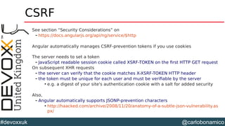 @carlobonamico#devoxxuk
CSRF
See section “Security Considerations” on
– https://docs.angularjs.org/api/ng/service/$http
Angular automatically manages CSRF-prevention tokens if you use cookies
The server needs to set a token
– JavaScript readable session cookie called XSRF-TOKEN on the first HTTP GET request
On subsequent XHR requests
– the server can verify that the cookie matches X-XSRF-TOKEN HTTP header
– the token must be unique for each user and must be verifiable by the server

e.g. a digest of your site's authentication cookie with a salt for added security
Also,
– Angular automatically supports JSONP-prevention characters

http://haacked.com/archive/2008/11/20/anatomy-of-a-subtle-json-vulnerability.as
px/
 