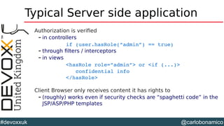 @carlobonamico#devoxxuk
Typical Server side application
Authorization is verified
– in controllers
if (user.hasRole(“admin”) == true)
– through filters / interceptors
– in views
<hasRole role=”admin”> or <if (...)>
confidential info
</hasRole>
Client Browser only receives content it has rights to
– (roughly) works even if security checks are “spaghetti code” in the
JSP/ASP/PHP templates
 