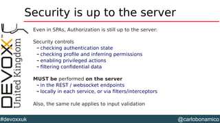 @carlobonamico#devoxxuk
Security is up to the server
Even in SPAs, Authorization is still up to the server:
Security controls
– checking authentication state
– checking profile and inferring permissions
– enabling privileged actions
– filtering confidential data
MUST be performed on the server
– in the REST / websocket endpoints
– locally in each service, or via filters/interceptors
Also, the same rule applies to input validation
 