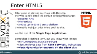 @carlobonamico#devoxxuk
Enter HTML5
After years of playing catch-up with Desktop,
the Web is now often the default development target
– powerful APIs
– interactivity
– always up-to-date & cross-platform
the mobile web just adds more push to that
=> the rise of the Single Page Application
Somewhat ill-defined term, but you know what I mean
– HTML templates, statically served
– client retrieves data from REST services / websockets
– views dynamically rendered on the client side
 