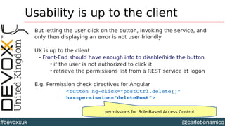 @carlobonamico#devoxxuk
Usability is up to the client
But letting the user click on the button, invoking the service, and
only then displaying an error is not user friendly
UX is up to the client
– Front-End should have enough info to disable/hide the button

if the user is not authorized to click it

retrieve the permissions list from a REST service at logon
E.g. Permission check directives for Angular
<button ng­click=”postCtrl.delete()” 
has­permission=”deletePost”>
permissions for Role-Based Access Control
 