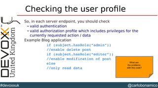 @carlobonamico#devoxxuk
Checking the user profile
So, in each server endpoint, you should check
– valid authentication
– valid authorization profile which includes privileges for the
currently requested action / data
Example Blog application
if (subject.hasRole(“admin”))
//enable delete post
if (subject.hasRole(“editor”))
//enable modification of post
else
//only read data
What are
the problems
with this code?
 