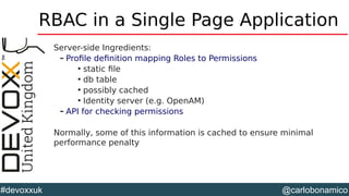 @carlobonamico#devoxxuk
RBAC in a Single Page Application
Server-side Ingredients:
– Profile definition mapping Roles to Permissions

static file

db table

possibly cached

Identity server (e.g. OpenAM)
– API for checking permissions
Normally, some of this information is cached to ensure minimal
performance penalty
 