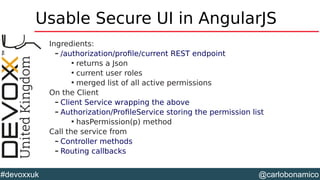 @carlobonamico#devoxxuk
Usable Secure UI in AngularJS
Ingredients:
– /authorization/profile/current REST endpoint

returns a Json

current user roles

merged list of all active permissions
On the Client
– Client Service wrapping the above
– Authorization/ProfileService storing the permission list

hasPermission(p) method
Call the service from
– Controller methods
– Routing callbacks
 