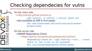 @carlobonamico#devoxxuk
Checking dependecies for vulns
On the client side
– http://retirejs.github.io/retire.js/
npm install ­g retire ; retire –path src
– also available as ZAP & mvn plugin
mvn com.h3xstream.retirejs:retirejs­maven­
plugin:scan
On the server side
– OWASP Dependency Check

https://github.com/jeremylong/DependencyCheck
dependency­check.sh ­­app Testing ­­out . ­­scan 
[path to jar files to be scanned]
mvn org.owasp:dependency­check­maven
 