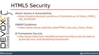 @carlobonamico#devoxxuk
HTML5 Security
Attack Vectors & Vulnerabilities
– https://media.blackhat.com/bh-eu-12/shah/bh-eu-12-Shah_HTML5_
Top_10-WP.pdf
OWASP Guidelines
– https://www.owasp.org/index.php/HTML5_Security_Cheat_Sheet
JS Frameworks Security
– http://www.slideshare.net/x00mario/jsmvcomfg-to-sternly-look-at-
javascript-mvc-and-templating-frameworks
 