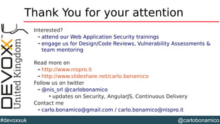 @carlobonamico#devoxxuk
Thank You for your attention
Interested?
– attend our Web Application Security trainings
– engage us for Design/Code Reviews, Vulnerability Assessments &
team mentoring
Read more on
– http://www.nispro.it
– http://www.slideshare.net/carlo.bonamico
Follow us on twitter
– @nis_srl @carlobonamico

updates on Security, AngularJS, Continuous Delivery
Contact me
– carlo.bonamico@gmail.com / carlo.bonamico@nispro.it
 