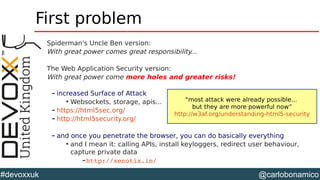 @carlobonamico#devoxxuk
First problem
Spiderman's Uncle Ben version:
With great power comes great responsibility...
The Web Application Security version:
With great power come more holes and greater risks!
– increased Surface of Attack

Websockets, storage, apis...
– https://html5sec.org/
– http://html5security.org/
– and once you penetrate the browser, you can do basically everything

and I mean it: calling APIs, install keyloggers, redirect user behaviour,
capture private data
–http://xenotix.in/ 
“most attack were already possible...
but they are more powerful now”
http://w3af.org/understanding-html5-security
 