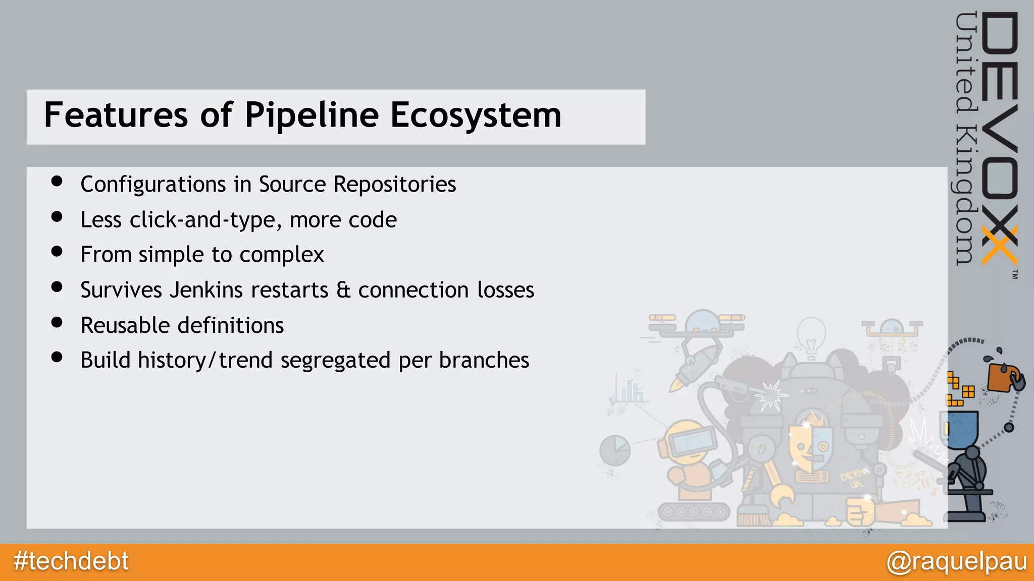 #techdebt @raquelpau
Features of Pipeline Ecosystem
• Configurations in Source Repositories
• Less click-and-type, more code
• From simple to complex
• Survives Jenkins restarts & connection losses
• Reusable definitions
• Build history/trend segregated per branches
 