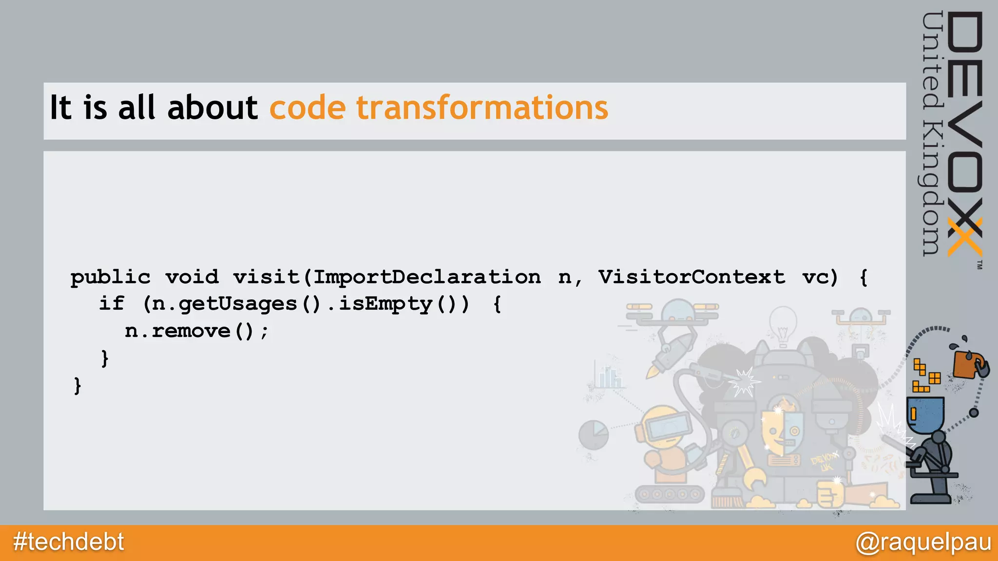 #techdebt @raquelpau
public void visit(ImportDeclaration n, VisitorContext vc) {
if (n.getUsages().isEmpty()) {
n.remove();
}
}
It is all about code transformations
 