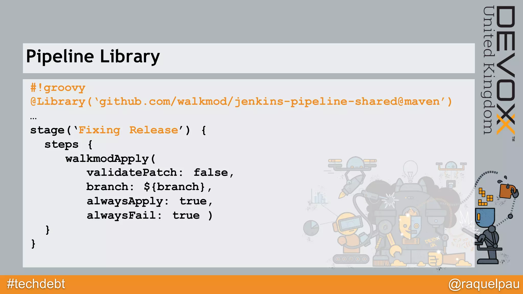 #techdebt @raquelpau
#!groovy
@Library(‘github.com/walkmod/jenkins-pipeline-shared@maven’)
…
stage(‘Fixing Release’) {
steps {
walkmodApply(
validatePatch: false,
branch: ${branch},
alwaysApply: true,
alwaysFail: true )
}
}
Pipeline Library
 