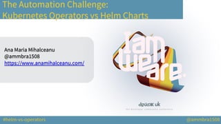 #helm-vs-operators @ammbra1508
The Automation Challenge:
Kubernetes Operators vs Helm Charts
Ana Maria Mihalceanu
@ammbra1508
https://www.anamihalceanu.com/
 