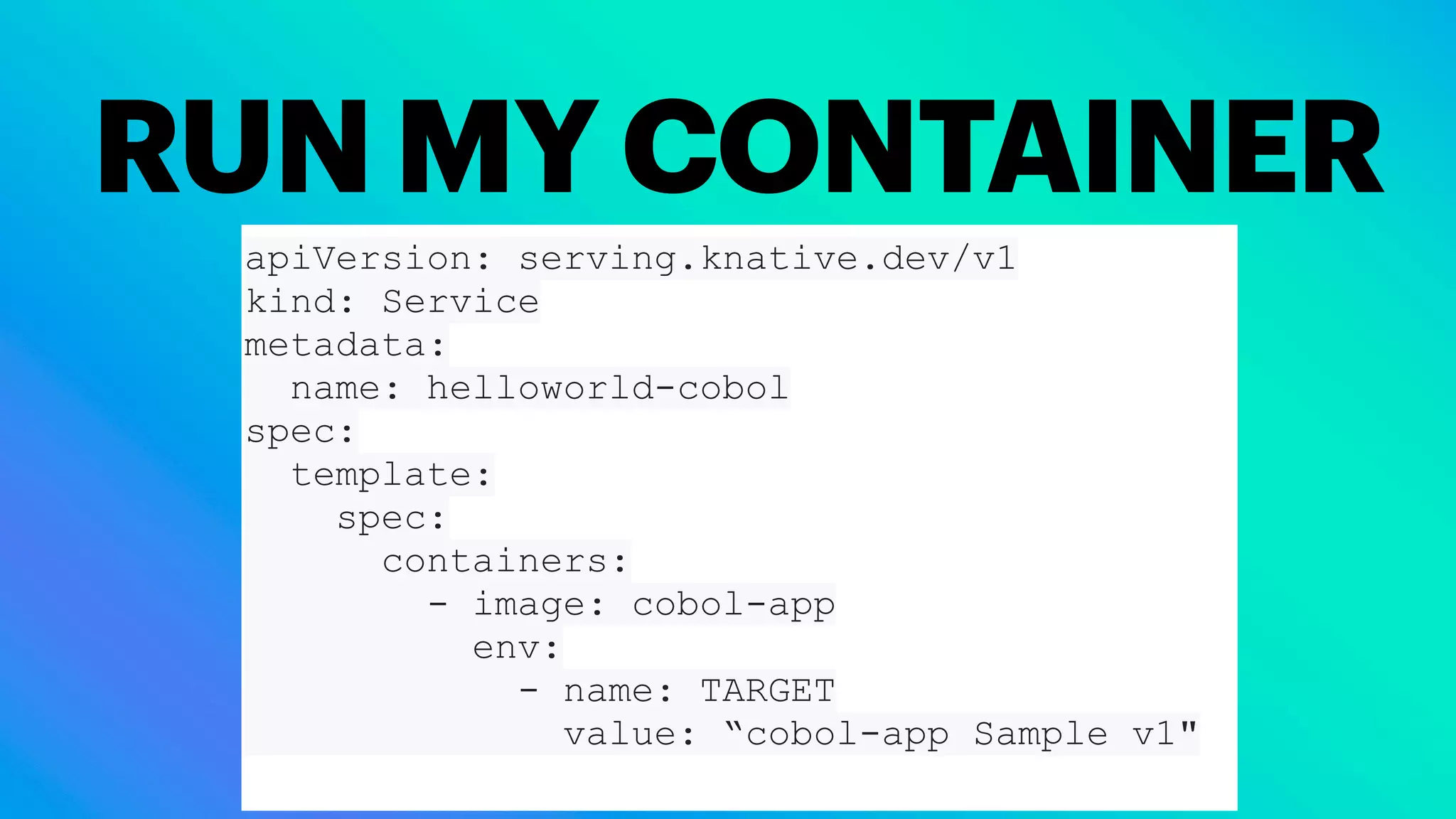 RUN MY CONTAINER
apiVersion: serving.knative.dev/v1
kind: Service
metadata:
name: helloworld-cobol
spec:
template:
spec:
containers:
- image: cobol-app
env:
- name: TARGET
value: “cobol-app Sample v1"
 