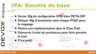 @blep#DevoxxFrJpa
JPA: Recette de base
<persistence
<
<
<
value=
<
<
value=
<
<
<
value=
</
</
</persistence
@Entity
@Getter @Setter
@EqualsAndHashCode(exclude =
public class
@Id
@Column(unique =
}
EntityManagerFactory emf =
Persistence.createEntityManagerFactory(
EntityManager em = emf.createEntityManager();
em.getTransaction().begin();
final
user.setName(
em.getTransaction().commit();
1
2
3
• Verser 50g de conﬁguration XML dans META-INF
• Délayer 40g d’annotation dans chaque POJO pour
le mappage
• Mettre une implémentation dans le Class Path
• Démarrer l’unité de persistance pour faire prendre
le tout
• C’est prêt!
 