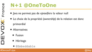 @blep#DevoxxFrJpa
N+1 @OneToOne
• Java ne permet pas de «proxiﬁer» la valeur null
• Le choix de la propriété (ownership) de la relation est donc
primordial
• Alternatives
• Fusion
• Héritage
•@Embeddable
 