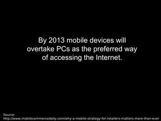By 2013 mobile devices will
overtake PCs as the preferred way
of accessing the Internet.
Source:
http://www.mobilecommercedaily.com/why-a-mobile-strategy-for-retailers-matters-more-than-ever
 