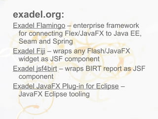 exadel.org:
Exadel Flamingo – enterprise framework
for connecting Flex/JavaFX to Java EE,
Seam and Spring
Exadel Fiji – wraps any Flash/JavaFX
widget as JSF component
Exadel jsf4birt – wraps BIRT report as JSF
component
Exadel JavaFX Plug-in for Eclipse –
JavaFX Eclipse tooling
 