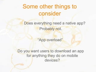 Some other things to
consider
Does everything need a native app?
Probably not.
“App overload”
Do you want users to download an app
for anything they do on mobile
devices?
 