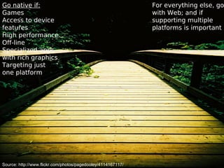 Go native if:
Games
Access to device
features
High performance
Off-line
Specialized apps
with rich graphics
Targeting just
one platform
For everything else, go
with Web; and if
supporting multiple
platforms is important
Source: http://www.flickr.com/photos/pagedooley/4114167117/
 
