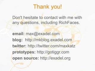 Thank you!
Don't hesitate to contact with me with
any questions, including RichFaces.
email: max@exadel.com
blog: http://mkblog.exadel.com
twitter: http://twitter.com/maxkatz
prototypes: http://gotiggr.com
open source: http://exadel.org
 