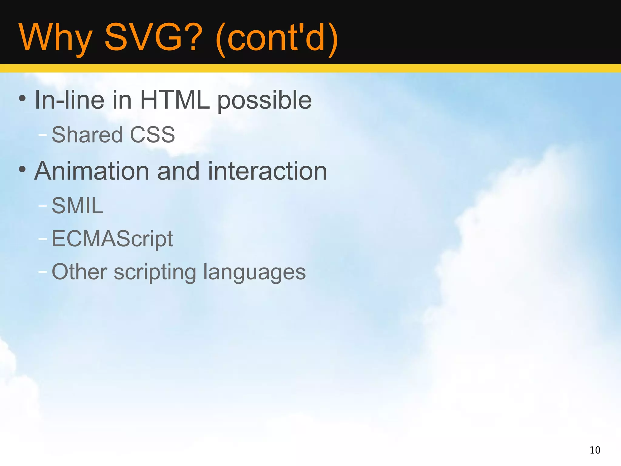 Why SVG? (cont'd)
• In-line in HTML possible
 – Shared CSS
• Animation and interaction
 – SMIL
 – ECMAScript
 – Other scripting languages




                               10
 