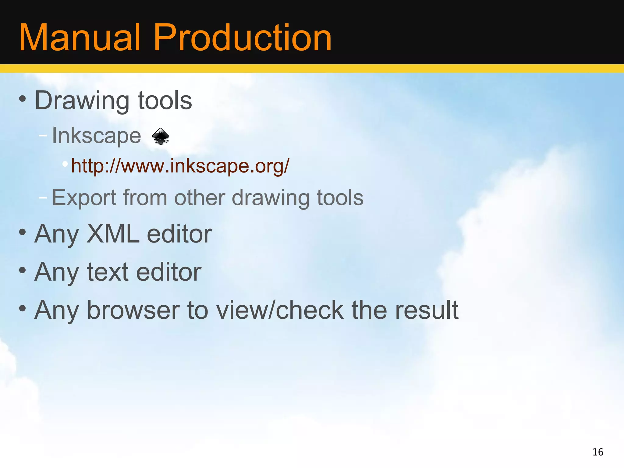 Manual Production
• Drawing tools
 – Inkscape
   •http://www.inkscape.org/
 – Export from other drawing tools
• Any XML editor
• Any text editor
• Any browser to view/check the result




                                         16
 
