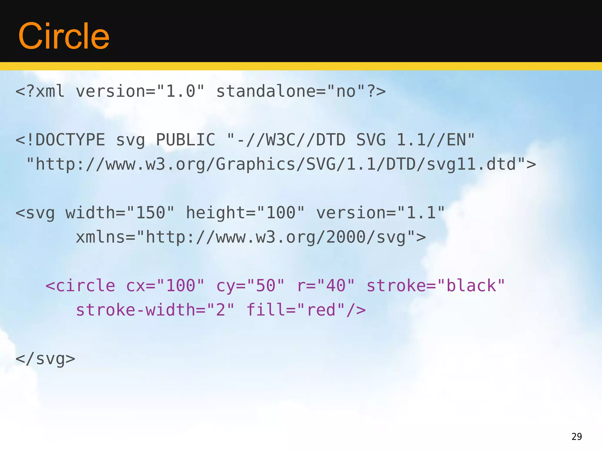 Circle
<?xml version="1.0" standalone="no"?>

<!DOCTYPE svg PUBLIC "-//W3C//DTD SVG 1.1//EN"
 "http://www.w3.org/Graphics/SVG/1.1/DTD/svg11.dtd">

<svg width="150" height="100" version="1.1"
      xmlns="http://www.w3.org/2000/svg">

  <circle cx="100" cy="50" r="40" stroke="black"
     stroke-width="2" fill="red"/>

</svg>



                                                       29
 